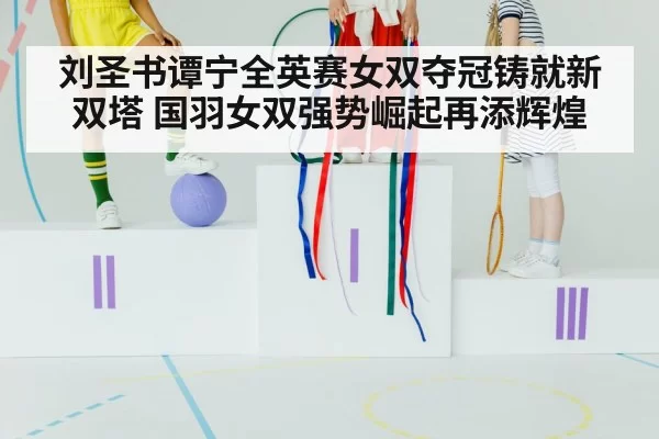 刘圣书谭宁全英赛女双夺冠铸就新双塔 国羽女双强势崛起再添辉煌