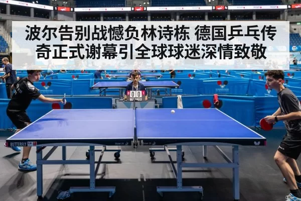 波尔告别战憾负林诗栋 德国乒乓传奇正式谢幕引全球球迷深情致敬
