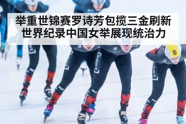 举重世锦赛罗诗芳包揽三金刷新世界纪录中国女举展现统治力